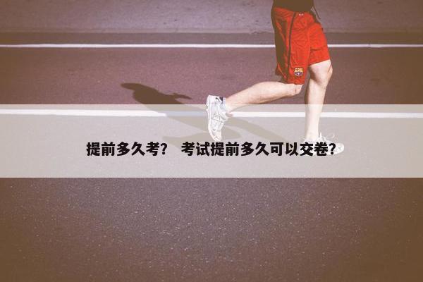提前多久考？ 考试提前多久可以交卷？