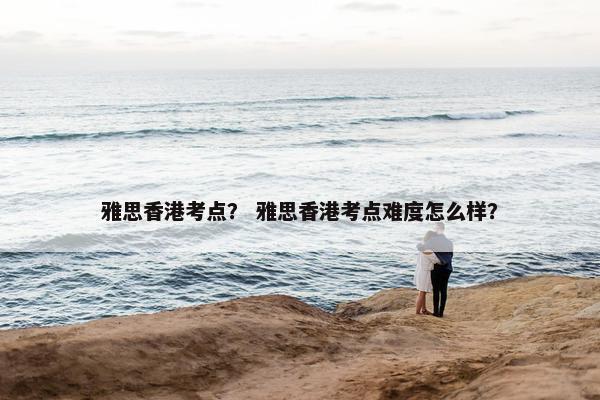 雅思香港考点？ 雅思香港考点难度怎么样？