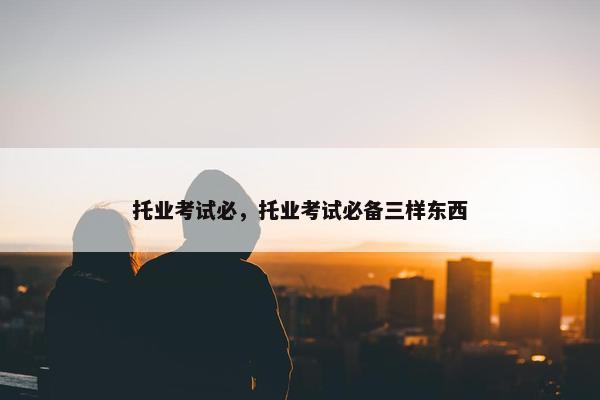 托业考试必，托业考试必备三样东西