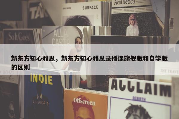 新东方知心雅思，新东方知心雅思录播课旗舰版和自学版的区别