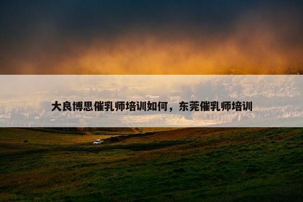 大良博思催乳师培训如何，东莞催乳师培训