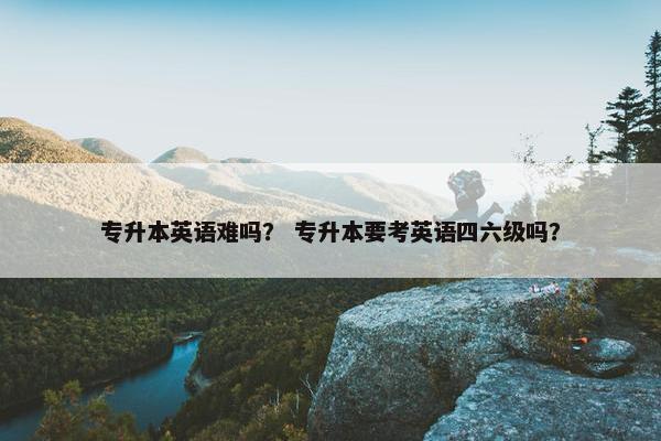 专升本英语难吗？ 专升本要考英语四六级吗？