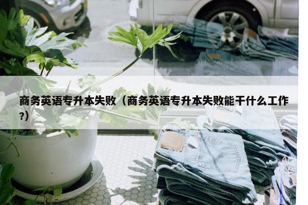商务英语专升本失败（商务英语专升本失败能干什么工作?）
