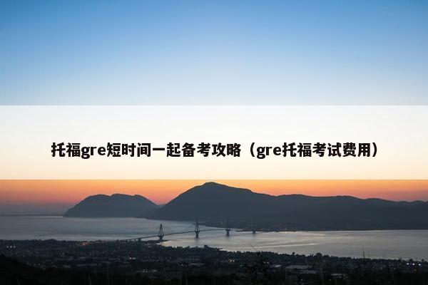 托福gre短时间一起备考攻略（gre托福考试费用）