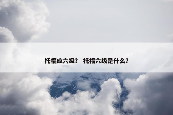 托福应六级？ 托福六级是什么？