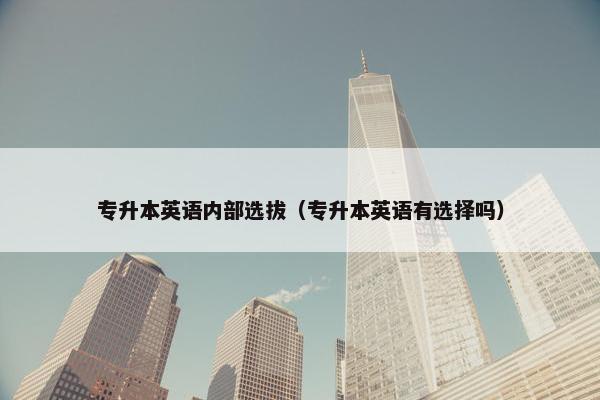 专升本英语内部选拔（专升本英语有选择吗）