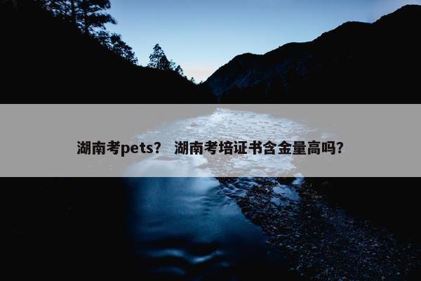 湖南考pets？ 湖南考培证书含金量高吗？