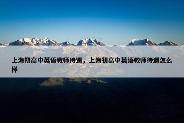 上海初高中英语教师待遇，上海初高中英语教师待遇怎么样