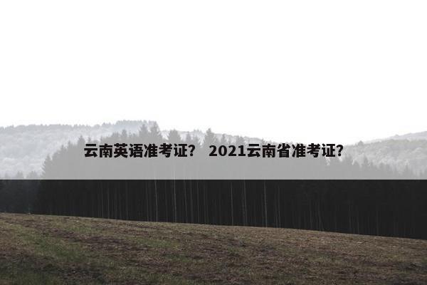 云南英语准考证？ 2021云南省准考证？