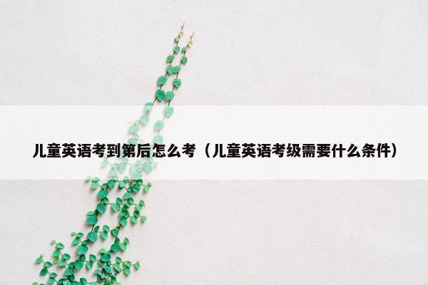 儿童英语考到第后怎么考（儿童英语考级需要什么条件）