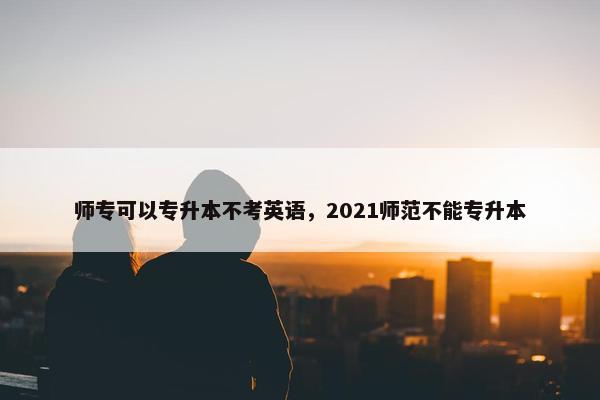 师专可以专升本不考英语，2021师范不能专升本