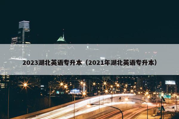 2023湖北英语专升本（2021年湖北英语专升本）