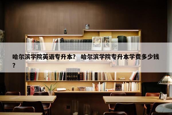 哈尔滨学院英语专升本？ 哈尔滨学院专升本学费多少钱？