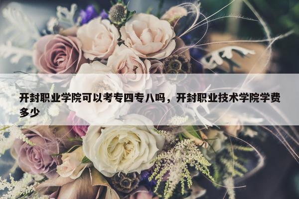 开封职业学院可以考专四专八吗，开封职业技术学院学费多少