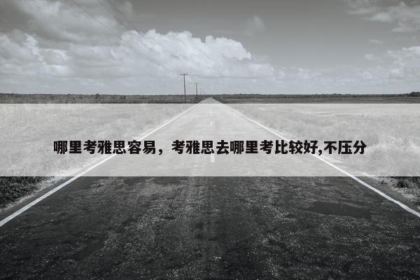 哪里考雅思容易，考雅思去哪里考比较好,不压分