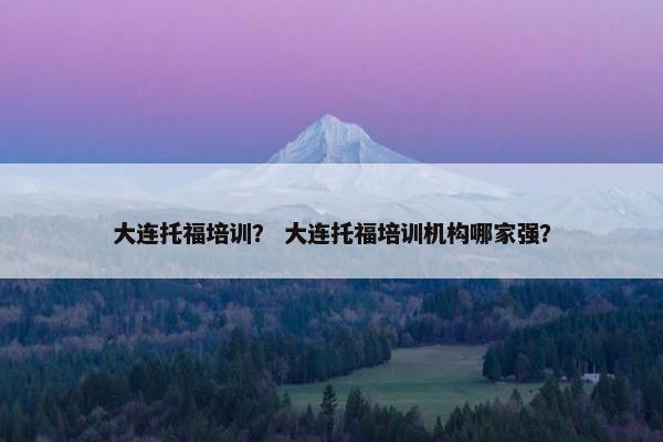 大连托福培训？ 大连托福培训机构哪家强？
