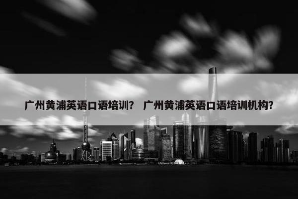 广州黄浦英语口语培训？ 广州黄浦英语口语培训机构？