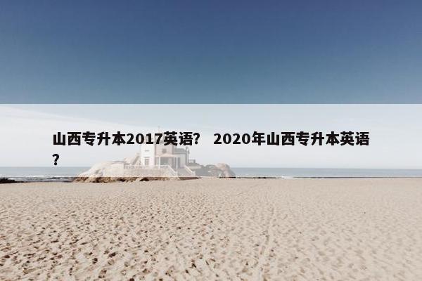 山西专升本2017英语？ 2020年山西专升本英语？