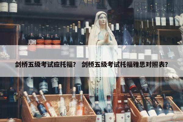 剑桥五级考试应托福？ 剑桥五级考试托福雅思对照表？