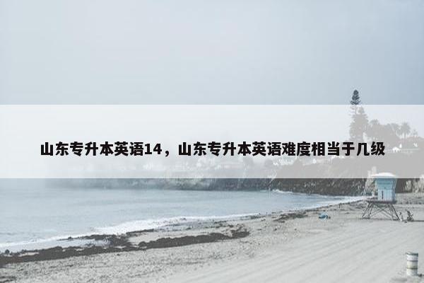 山东专升本英语14，山东专升本英语难度相当于几级