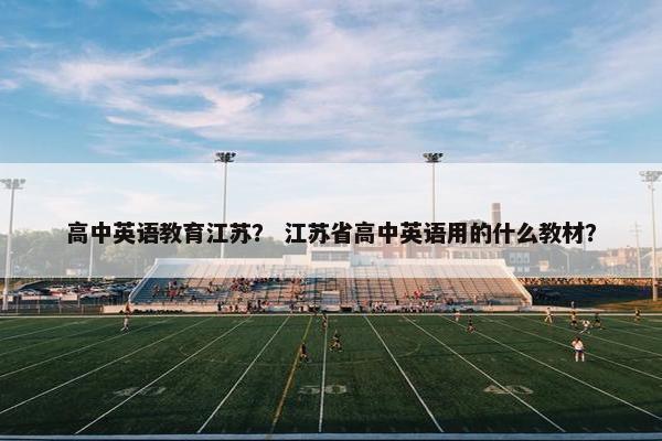 高中英语教育江苏？ 江苏省高中英语用的什么教材？