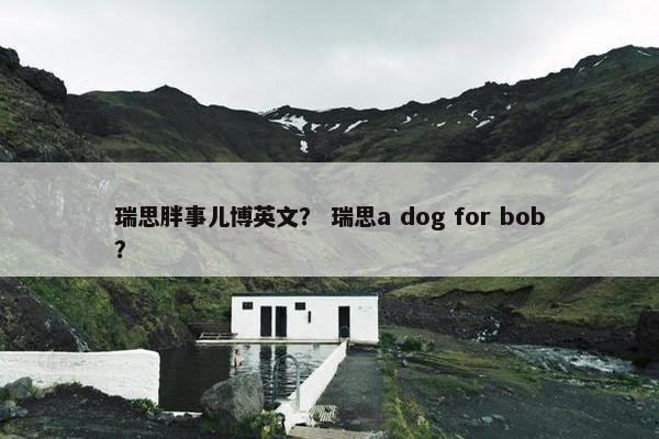 瑞思胖事儿博英文？ 瑞思a dog for bob？