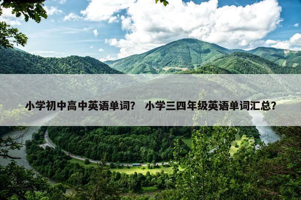 小学初中高中英语单词？ 小学三四年级英语单词汇总？