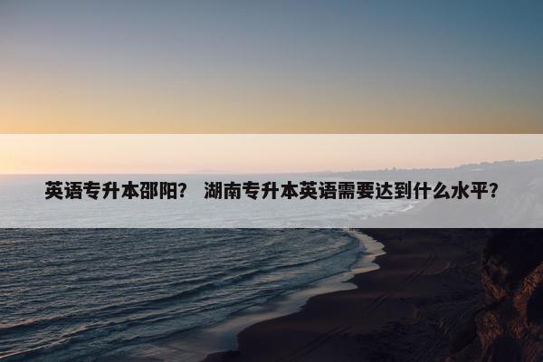 英语专升本邵阳？ 湖南专升本英语需要达到什么水平？