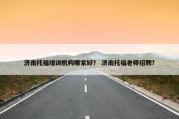 济南托福培训机构哪家好？ 济南托福老师招聘？