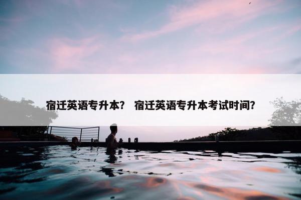 宿迁英语专升本？ 宿迁英语专升本考试时间？