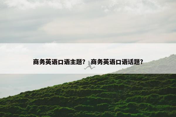 商务英语口语主题？ 商务英语口语话题？