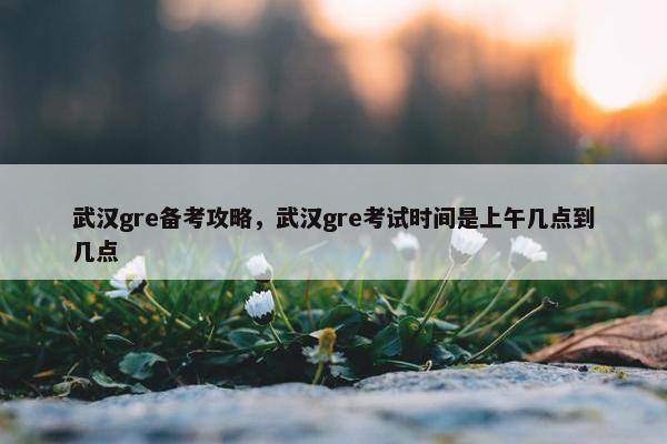 武汉gre备考攻略，武汉gre考试时间是上午几点到几点