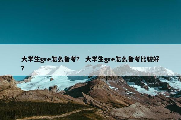 大学生gre怎么备考？ 大学生gre怎么备考比较好？