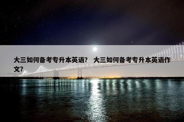 大三如何备考专升本英语？ 大三如何备考专升本英语作文？