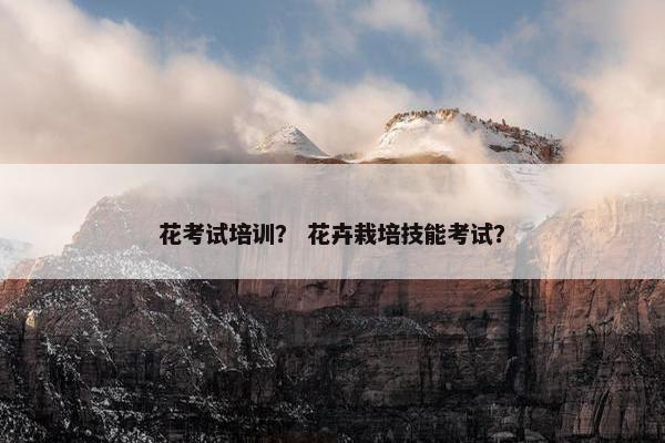 花考试培训？ 花卉栽培技能考试？