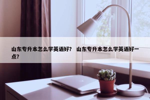 山东专升本怎么学英语好？ 山东专升本怎么学英语好一点？