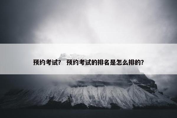 预约考试？ 预约考试的排名是怎么排的？