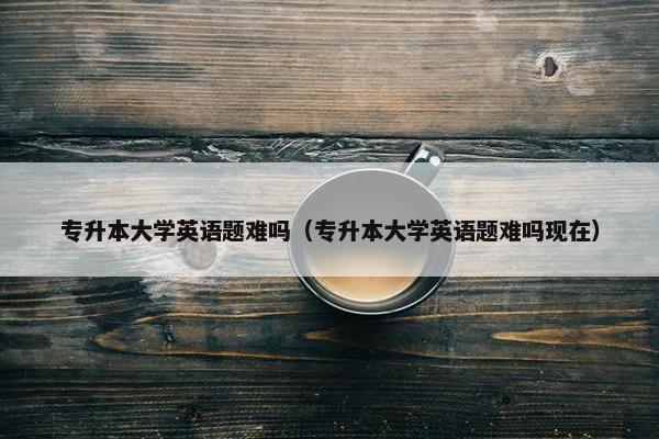 专升本大学英语题难吗（专升本大学英语题难吗现在）